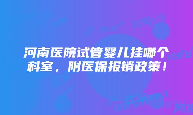 河南医院试管婴儿挂哪个科室，附医保报销政策！