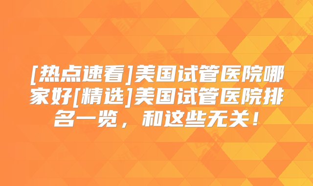 [热点速看]美国试管医院哪家好[精选]美国试管医院排名一览，和这些无关！