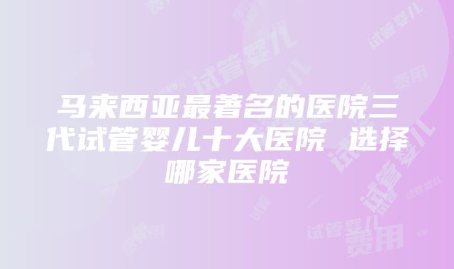 马来西亚最著名的医院三代试管婴儿十大医院 选择哪家医院