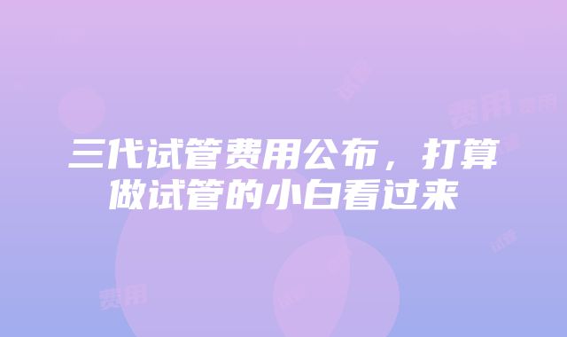 三代试管费用公布，打算做试管的小白看过来