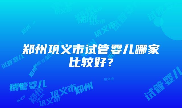 郑州巩义市试管婴儿哪家比较好？