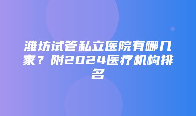 潍坊试管私立医院有哪几家？附2024医疗机构排名