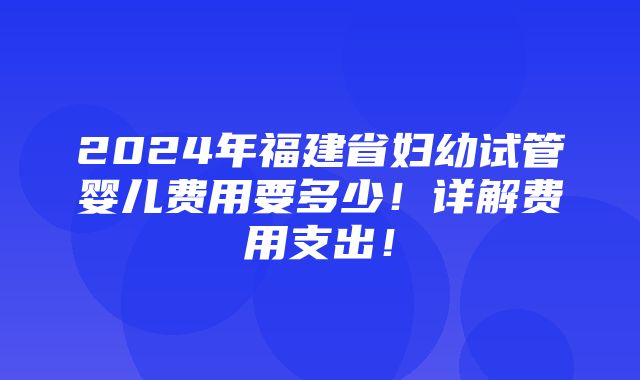 2024年福建省妇幼试管婴儿费用要多少！详解费用支出！