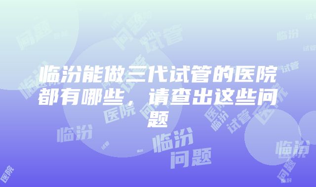 临汾能做三代试管的医院都有哪些，请查出这些问题