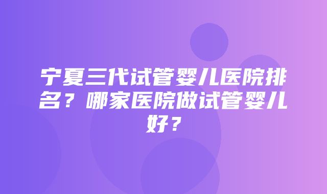 宁夏三代试管婴儿医院排名？哪家医院做试管婴儿好？