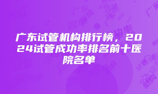 广东试管机构排行榜，2024试管成功率排名前十医院名单