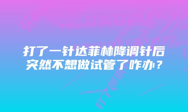 打了一针达菲林降调针后突然不想做试管了咋办？