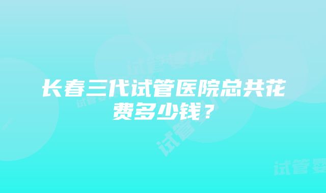 长春三代试管医院总共花费多少钱？