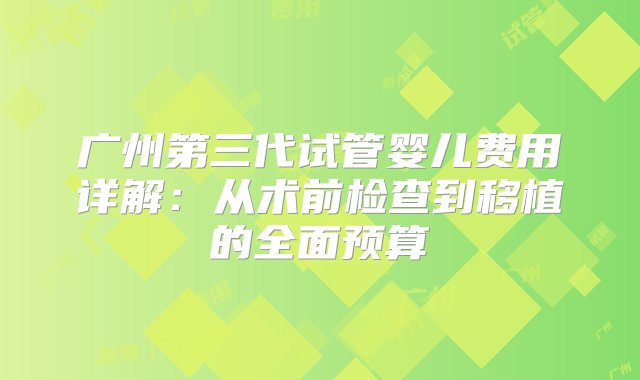 广州第三代试管婴儿费用详解：从术前检查到移植的全面预算