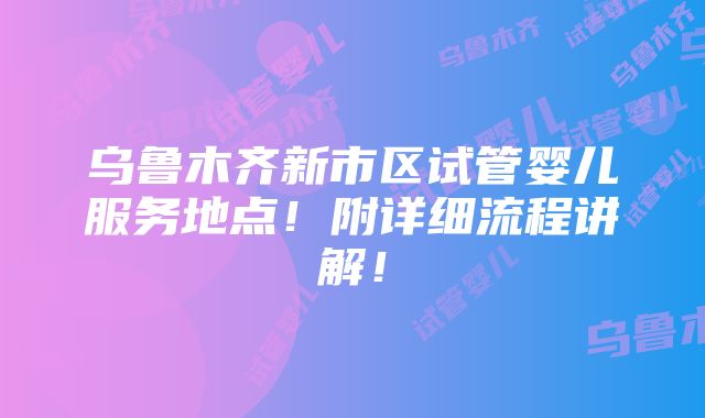 乌鲁木齐新市区试管婴儿服务地点！附详细流程讲解！