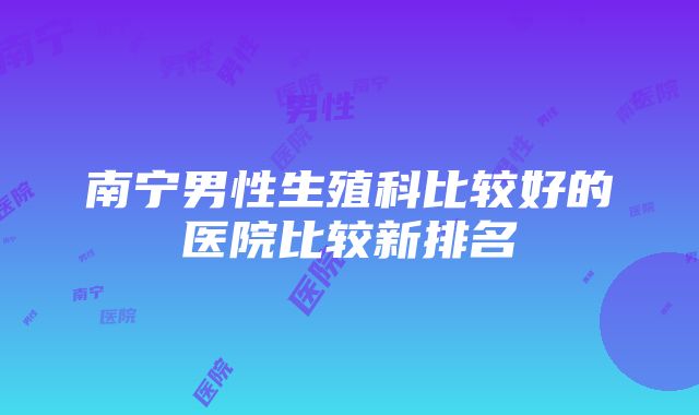 南宁男性生殖科比较好的医院比较新排名