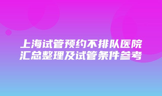 上海试管预约不排队医院汇总整理及试管条件参考