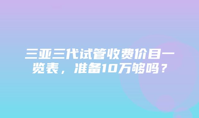 三亚三代试管收费价目一览表，准备10万够吗？