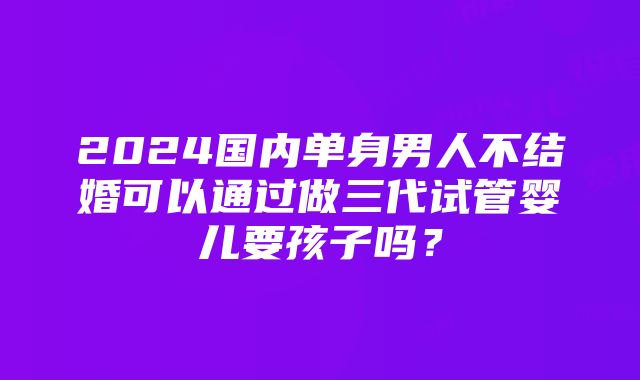 2024国内单身男人不结婚可以通过做三代试管婴儿要孩子吗？