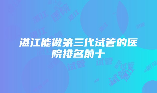 湛江能做第三代试管的医院排名前十