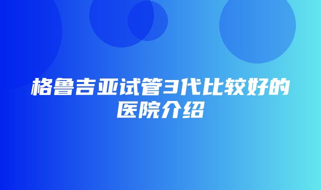 格鲁吉亚试管3代比较好的医院介绍