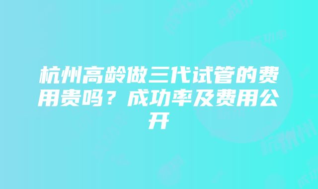 杭州高龄做三代试管的费用贵吗？成功率及费用公开