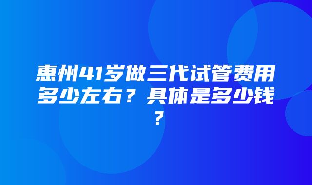 惠州41岁做三代试管费用多少左右？具体是多少钱？