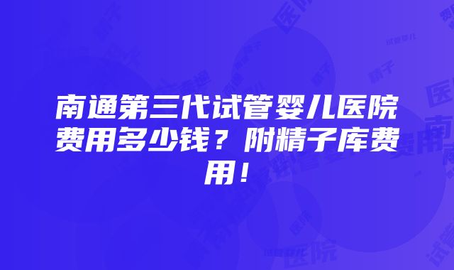 南通第三代试管婴儿医院费用多少钱？附精子库费用！