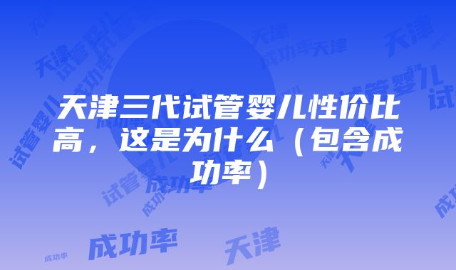 天津三代试管婴儿性价比高，这是为什么（包含成功率）