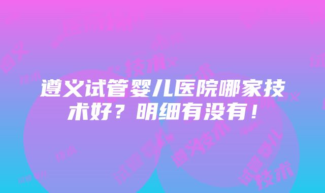 遵义试管婴儿医院哪家技术好？明细有没有！