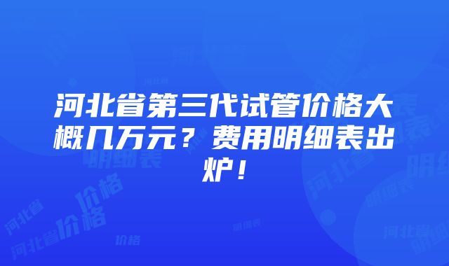 河北省第三代试管价格大概几万元？费用明细表出炉！