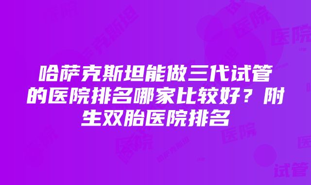 哈萨克斯坦能做三代试管的医院排名哪家比较好？附生双胎医院排名