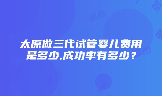 太原做三代试管婴儿费用是多少,成功率有多少？