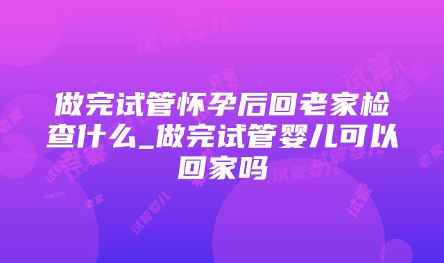 做完试管怀孕后回老家检查什么_做完试管婴儿可以回家吗