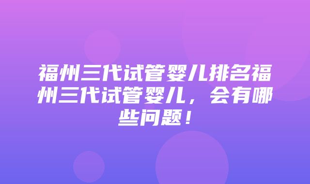 福州三代试管婴儿排名福州三代试管婴儿，会有哪些问题！