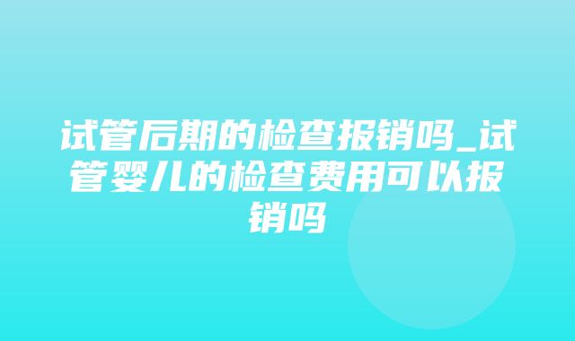 试管后期的检查报销吗_试管婴儿的检查费用可以报销吗