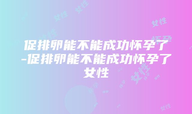 促排卵能不能成功怀孕了-促排卵能不能成功怀孕了女性