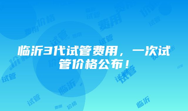 临沂3代试管费用，一次试管价格公布！