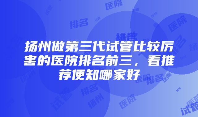 扬州做第三代试管比较厉害的医院排名前三，看推荐便知哪家好