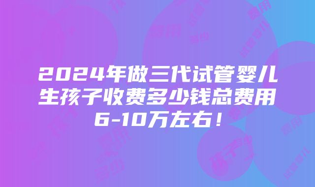 2024年做三代试管婴儿生孩子收费多少钱总费用6-10万左右！