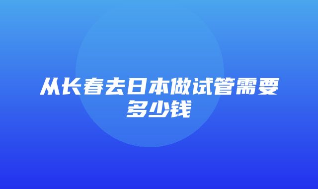 从长春去日本做试管需要多少钱