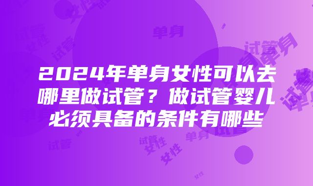 2024年单身女性可以去哪里做试管？做试管婴儿必须具备的条件有哪些