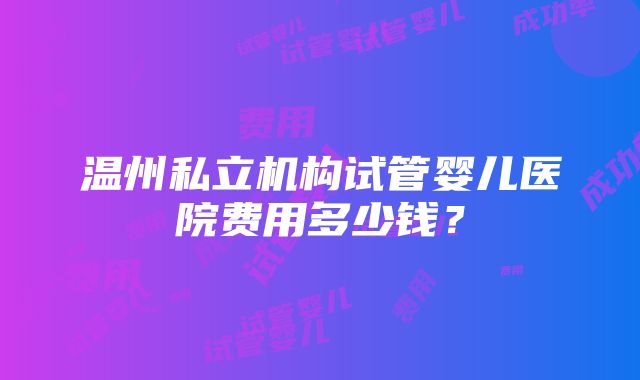 温州私立机构试管婴儿医院费用多少钱？