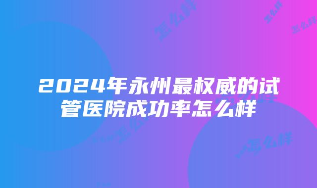 2024年永州最权威的试管医院成功率怎么样