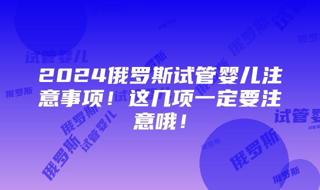 2024俄罗斯试管婴儿注意事项！这几项一定要注意哦！