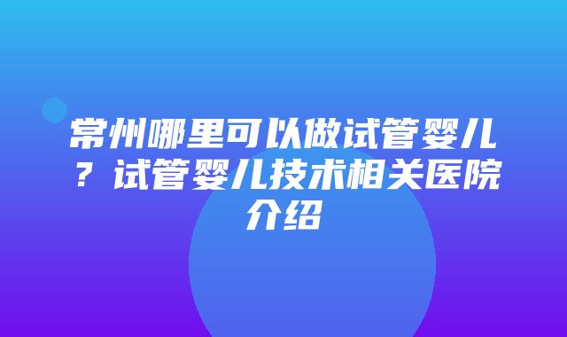 常州哪里可以做试管婴儿？试管婴儿技术相关医院介绍