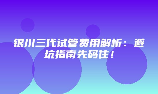 银川三代试管费用解析：避坑指南先码住！