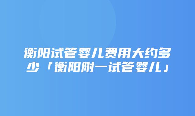 衡阳试管婴儿费用大约多少「衡阳附一试管婴儿」