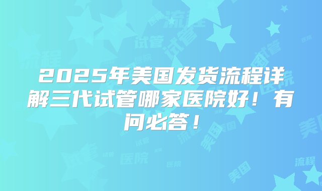 2025年美国发货流程详解三代试管哪家医院好！有问必答！