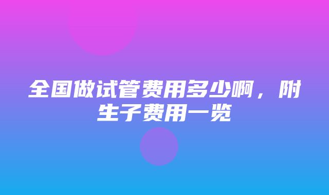 全国做试管费用多少啊，附生子费用一览