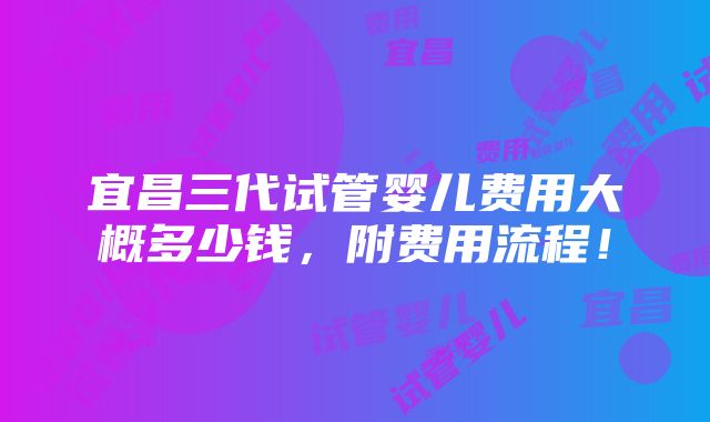 宜昌三代试管婴儿费用大概多少钱，附费用流程！