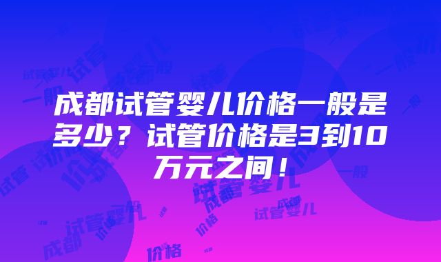 成都试管婴儿价格一般是多少？试管价格是3到10万元之间！