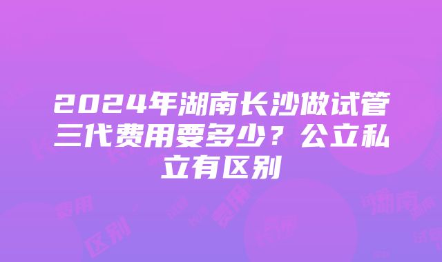 2024年湖南长沙做试管三代费用要多少？公立私立有区别