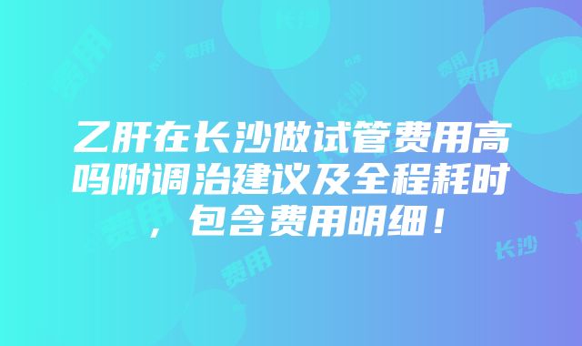 乙肝在长沙做试管费用高吗附调治建议及全程耗时，包含费用明细！