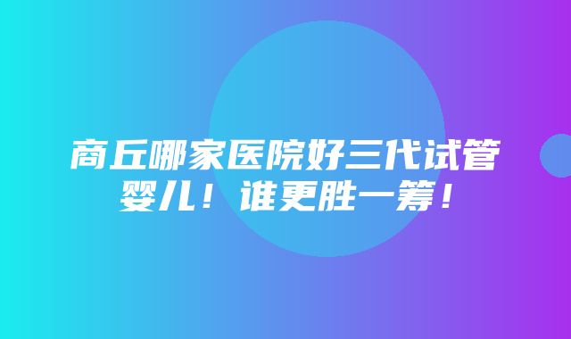 商丘哪家医院好三代试管婴儿！谁更胜一筹！